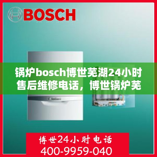 锅炉bosch博世芜湖24小时售后维修电话，博世锅炉芜湖售后维修电话，全天候专业服务保障，快速响应您的需求！