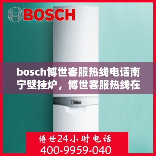 bosch博世客服热线电话南宁壁挂炉，博世客服热线在南宁，专业解答壁挂炉问题，温暖您的生活