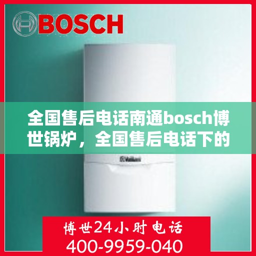 全国售后电话南通bosch博世锅炉，全国售后电话下的南通bosch博世锅炉专业服务